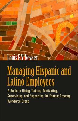 Managing Hispanic and Latino Employees: A Guide to Hiring, Training, Motivating, Supervising, and Supporting the Fastest Growing Workforce Group by Louis E. V. Nevaer