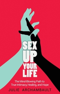 Sex Up Your Life: The Mind-Blowing Path to True Intimacy, Healing, and Hope by Archambault Julie