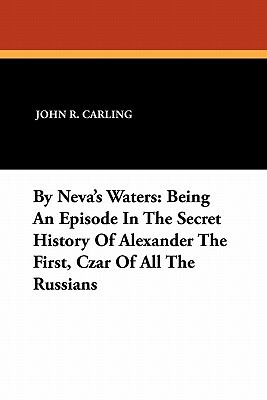By Neva's Waters: Being an Episode in the Secret History of Alexander the First, Czar of All the Russians by John R. Carling