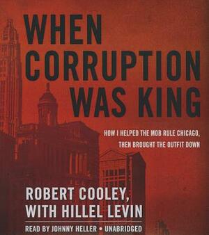 When Corruption Was King: How I Helped the Mob Rule Chicago, Then Brought the Outfit Down by Robert Cooley