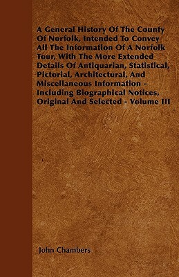 A General History Of The County Of Norfolk, Intended To Convey All The Information Of A Norfolk Tour, With The More Extended Details Of Antiquarian, S by John Chambers