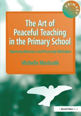 The Art of Peaceful Teaching in the Primary School - Improving Behaviour & Preserving Motivation by Michelle Macgrath
