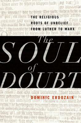 The Soul of Doubt: The Religious Roots of Unbelief from Luther to Marx by Dominic Erdozain