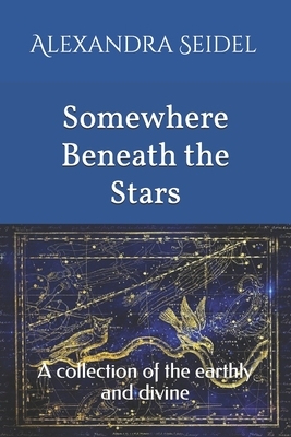Somewhere Beneath the Stars: A collection of the earthly and divine by Alexandra Seidel