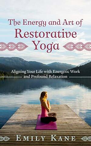 The Energy and Art of Restorative Yoga: Aligning Your Life with Energetic Work and Profound Relaxation by Emily Kane