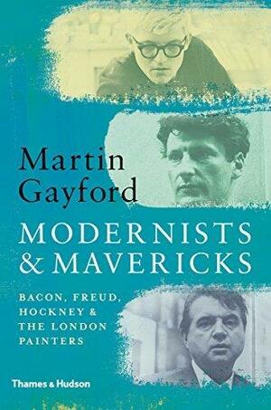 Modernists & Mavericks: Bacon, Freud, Hockney and the London Painters 1945-70 by Martin Gayford, Martin Gayford