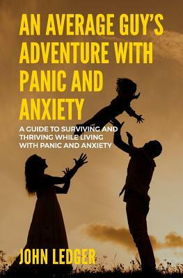 An Average Guys Adventure with Panic and Anxiety: A guide to surviving and thriving living with panic and anxiety by John Ledger