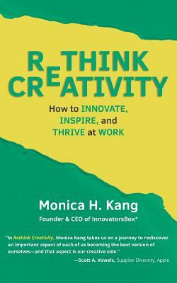 Rethink Creativity: How to INNOVATE, INSPIRE, and THRIVE at WORK by Monica H. Kang