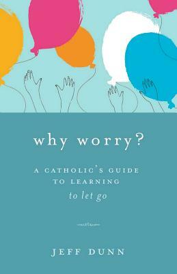 Why Worry?: A Catholic's Guide for Learning to Let Go by Jeff Dunn