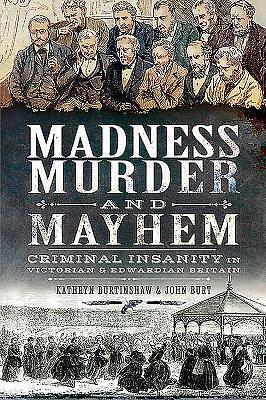 Madness, Murder and Mayhem: Criminal Insanity in Victorian & Edwardian Britain by Kathryn Burtinshaw, Kathryn Burtinshaw, John Burt