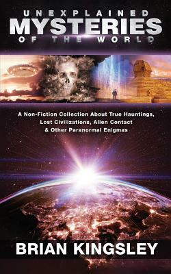 Unexplained Mysteries Of The World: A Non-Fiction Collection About True Hauntings, Lost Civilizations, Alien Contact & Other Paranormal Enigmas by Brian Kingsley