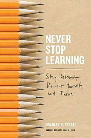 Never Stop Learning: Stay Relevant, Reinvent Yourself, and Thrive by Bradley R. Staats