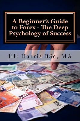 A Beginner's Guide to Forex - The Deep Psychology of Success by Jill Harris, Jill a. Harris