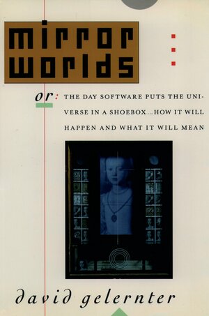 Mirror Worlds: Or: The Day Software Puts the Universe in a Shoebox...How It Will Happen and What It Will Mean by David Gelernter