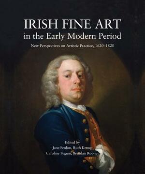 Irish Fine Art in the Early Modern Period: New Perspectives on Artistic Practice, 1620-1820 by 