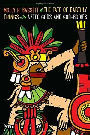 The Fate of Earthly Things: Aztec Gods and God-Bodies by Molly H. Bassett