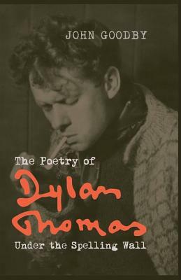 The Poetry of Dylan Thomas: Under the Spelling Wall by John Goodby