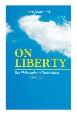 On Liberty - The Philosophy of Individual Freedom: The Philosophy of Individual Freedom Civil & Social Liberty, Liberty of Thought, Individuality & In by John Stuart Mill, W. Courtney