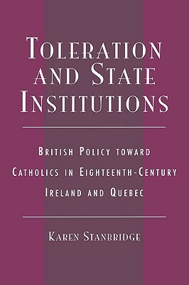 Toleration and State Institutions: British Policy Toward Catholics in Eighteenth Century Ireland and Quebec by Karen Stanbridge