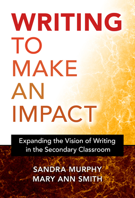 Writing to Make an Impact: Expanding the Vision of Writing in the Secondary Classroom by Sandra Murphy, Mary Ann Smith