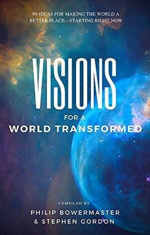 Visions for a World Transformed: 99 Ideas for Making the World a Better Place — Starting Right Now by Stephen Gordon, Philip Bowermaster