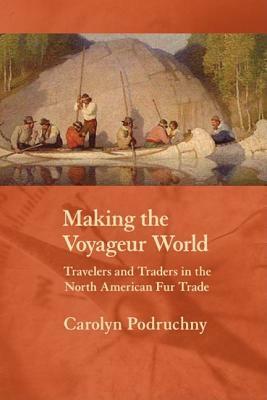 Making the Voyageur World: Travelers and Traders in the North American Fur Trade by Carolyn Podruchny