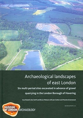 Archaeological Landscapes of East London: Six Multi-Period Sites Excavated in Advance of Gravel Quarrying in the London Borough of Havering by Isca Howell, Dan Swift, Bruce Watson