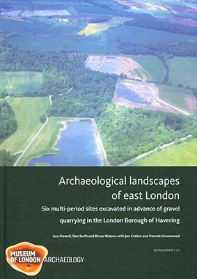 Archaeological Landscapes of East London: Six Multi-Period Sites Excavated in Advance of Gravel Quarrying in the London Borough of Havering by Dan Swift, Bruce Watson, Isca Howell