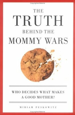 The Truth Behind the Mommy Wars: Who Decides What Makes a Good Mother? by Miriam Peskowitz