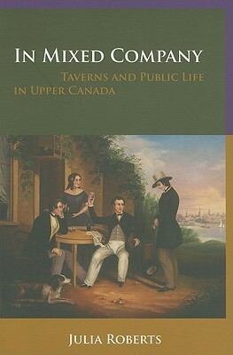 In Mixed Company: Taverns and Public Life in Upper Canada by Julia L. Roberts