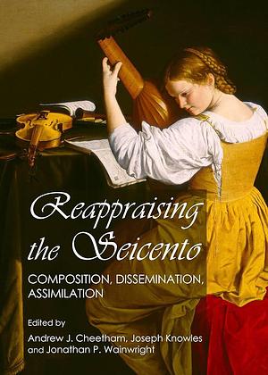 Reappraising the Seicento: Composition, Dissemination, Assimilation by Joseph Knowles, Andrew J. Cheetham, Jonathan P. Wainwright