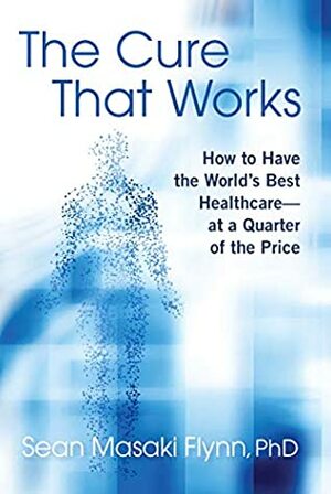 The Cure That Works: How to Have the World's Best Health Care -- at a Quarter of the Price by Sean Masaki Flynn