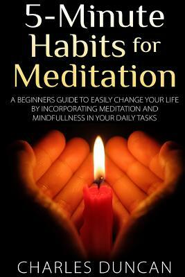 5-Minute Habits for Meditation: A Beginners Guide To Easily Change Your Life By Incorporating Meditation and Mindfulness In Your Daily Tasks by Charles Duncan