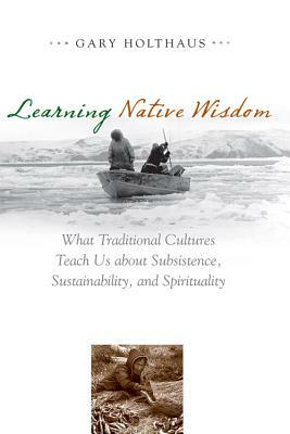 Learning Native Wisdom: What Traditional Cultures Teach Us about Subsistence, Sustainability, and Spirituality by Gary Holthaus