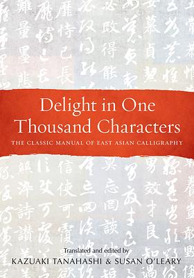 Delight in One Thousand Characters: The Classic Manual of East Asian Calligraphy by Kazuaki Tanahashi