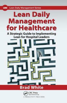 Lean Daily Management for Healthcare: A Strategic Guide to Implementing Lean for Hospital Leaders by Brad White