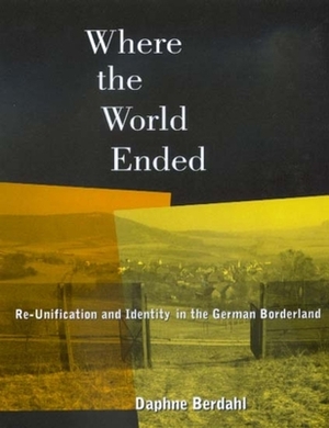 Where the World Ended: Re-Unification and Identity in the German Borderland by Daphne Berdahl