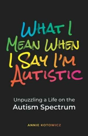 What I Mean When I Say I'm Autistic: Unpuzzling a Life on the Autism Spectrum by Annie Kotowicz