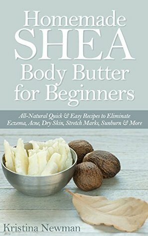 Homemade Shea Body Butter for Beginners: All-Natural Quick & Easy Recipes to Eliminate Eczema, Acne, Dry Skin, Stretch Marks, Sunburn & More by Kristina Newman