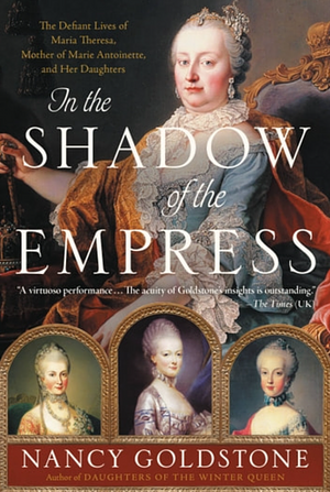 In the Shadow of the Empress: The Defiant Lives of Maria Theresa, Mother of Marie Antoinette, and Her Daughters by Nancy Goldstone