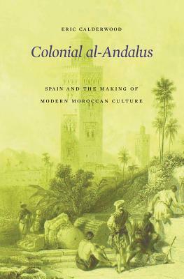 Colonial Al-Andalus: Spain and the Making of Modern Moroccan Culture by Eric Calderwood