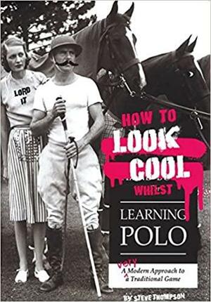 How to Look Cool Whilst Learning Polo: A Very Modern Approach to a Traditional Game by Steve Thompson