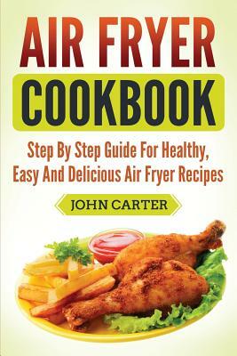 Air Fryer Cookbook: Step By Step Guide For Healthy, Easy And Delicious Air Fryer Recipes by John Carter