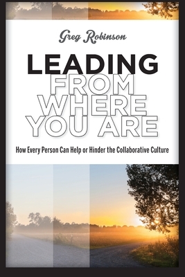 Leading from Where You Are: How Every Person Can Help or Hinder the Collaborative Culture by Greg Robinson