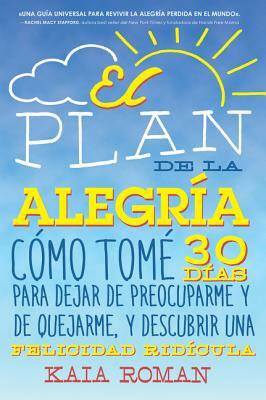 El Plan de la Alegria: Cómo Tomé 30 Días Para Dejar de Preocuparme Y de Quejarme, Y Descubrir Una Felicidad Ridícula by Kaia Roman