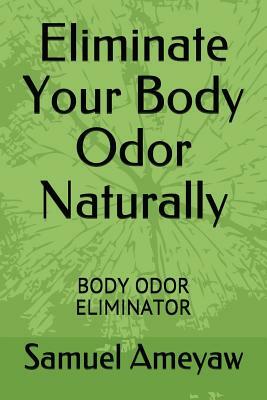 Eliminate Your Body Odor Naturally: Body Odor Eliminator by Samuel Ameyaw