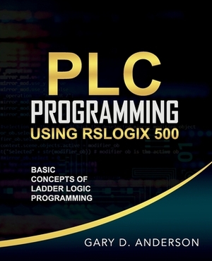 PLC Programming Using RSLogix 500: Basic Concepts of Ladder Logic Programming by Gary Anderson