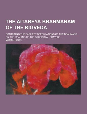 The Aitareya Brahmanam of the Rigveda; Containing the Earliest Speculations of the Brahmans on the Meaning of the Sacrificial Prayers ... by Martin Haug