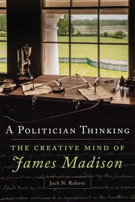 A Politician Thinking, Volume 14: The Creative Mind of James Madison by Jack N. Rakove