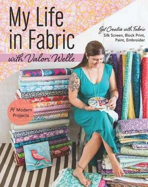 My Life in Fabric with Valori Wells: 14 Modern Projects Get Creative with Fabric Silk Screen, Block Print, Paint, Embroider by Valori Wells